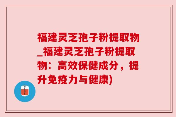 福建灵芝孢子粉提取物_福建灵芝孢子粉提取物:高效保健成分,提升免疫力与健康)