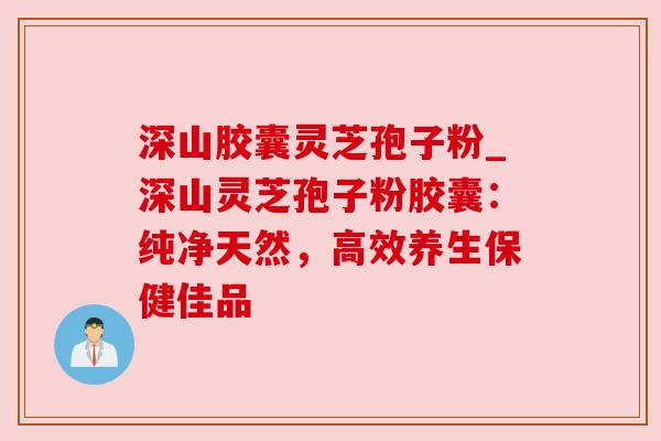 深山胶囊灵芝孢子粉_深山灵芝孢子粉胶囊：纯净天然，高效养生保健佳品