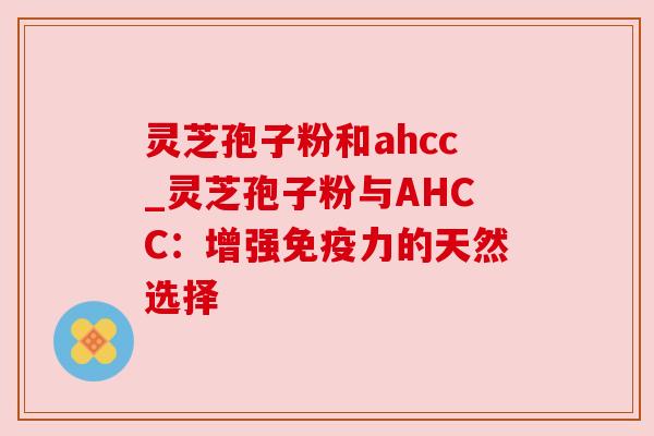 灵芝孢子粉和ahcc_灵芝孢子粉与AHCC:增强免疫力的天然选择