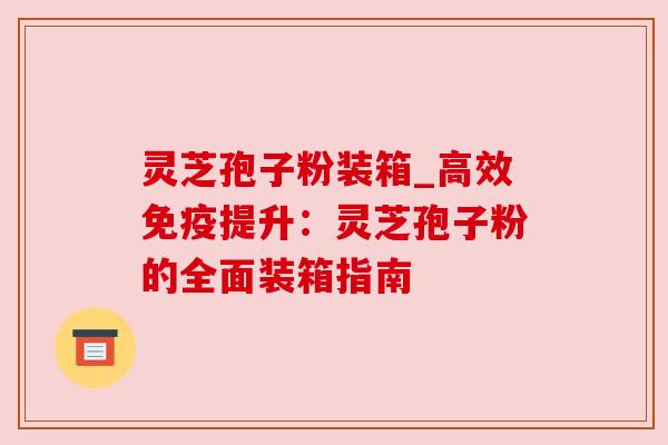 灵芝孢子粉装箱_高效免疫提升:灵芝孢子粉的全面装箱指南