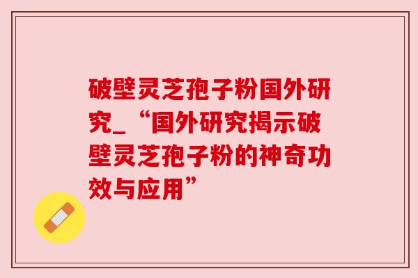 破壁灵芝孢子粉国外研究_“国外研究揭示破壁灵芝孢子粉的神奇功效与应用”