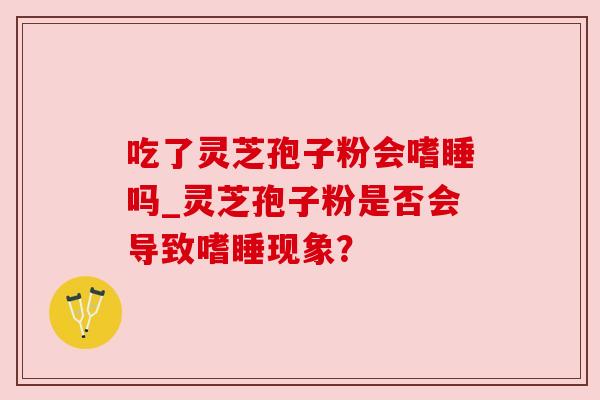 吃了灵芝孢子粉会嗜睡吗_灵芝孢子粉是否会导致嗜睡现象?