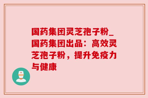 国药集团灵芝孢子粉_国药集团出品：高效灵芝孢子粉，提升免疫力与健康
