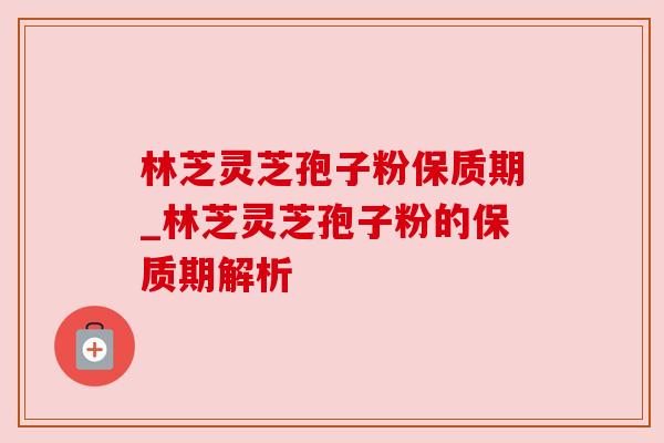 林芝灵芝孢子粉保质期_林芝灵芝孢子粉的保质期解析