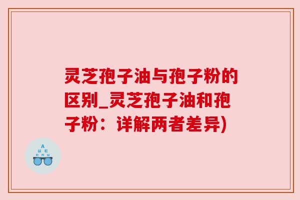 灵芝孢子油与孢子粉的区别_灵芝孢子油和孢子粉:详解两者差异)