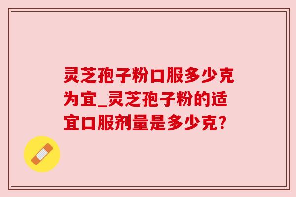 灵芝孢子粉口服多少克为宜_灵芝孢子粉的适宜口服剂量是多少克?