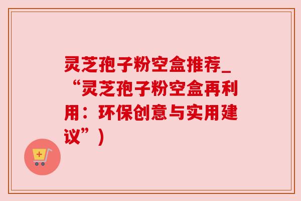 灵芝孢子粉空盒推荐_“灵芝孢子粉空盒再利用：环保创意与实用建议”)