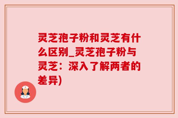 灵芝孢子粉和灵芝有什么区别_灵芝孢子粉与灵芝：深入了解两者的差异)