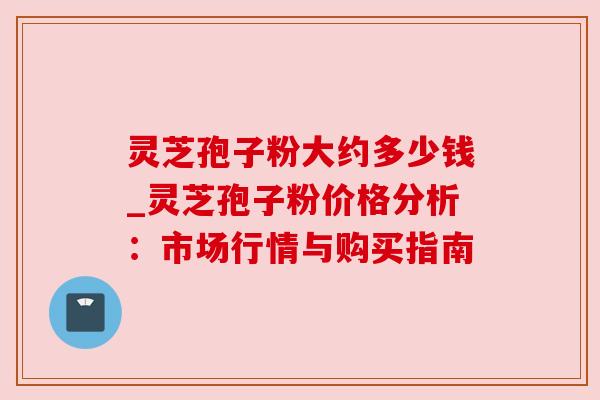 灵芝孢子粉大约多少钱_灵芝孢子粉价格分析:市场行情与购买指南
