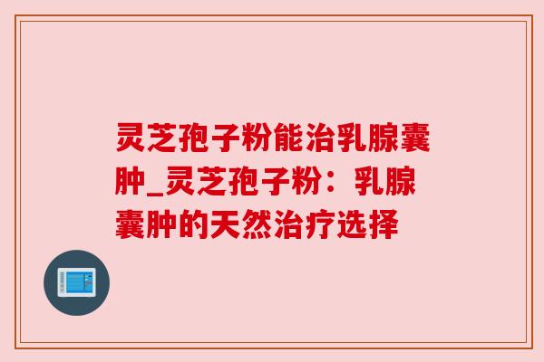 灵芝孢子粉能治乳腺囊肿_灵芝孢子粉：乳腺囊肿的天然治疗选择