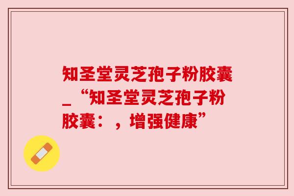 知圣堂灵芝孢子粉胶囊_“知圣堂灵芝孢子粉胶囊:,增强健康”