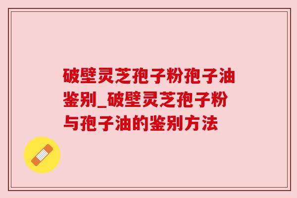 破壁灵芝孢子粉孢子油鉴别_破壁灵芝孢子粉与孢子油的鉴别方法