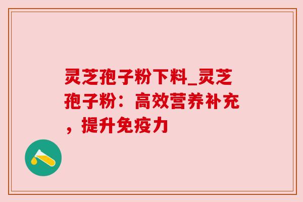 灵芝孢子粉下料_灵芝孢子粉:高效营养补充,提升免疫力