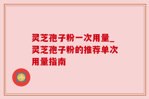 灵芝孢子粉一次用量_灵芝孢子粉的推荐单次用量指南
