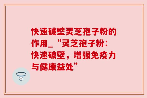 快速破壁灵芝孢子粉的作用_“灵芝孢子粉:快速破壁,增强免疫力与健康益处”