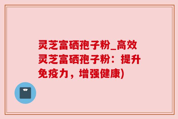 灵芝富硒孢子粉_高效灵芝富硒孢子粉:提升免疫力,增强健康)