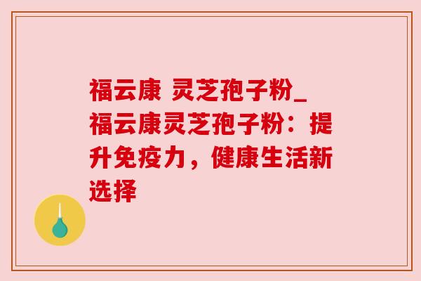 福云康 灵芝孢子粉_福云康灵芝孢子粉：提升免疫力，健康生活新选择