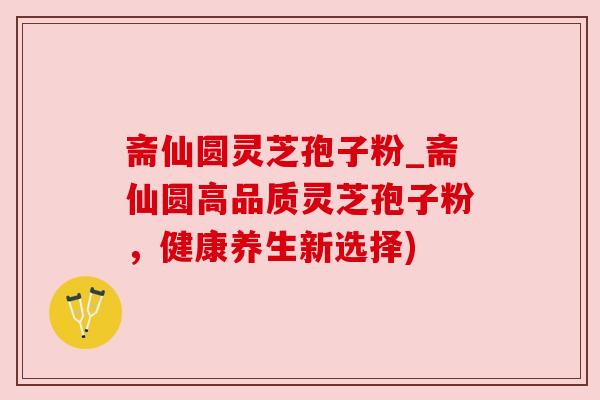 斋仙圆灵芝孢子粉_斋仙圆高品质灵芝孢子粉，健康养生新选择)