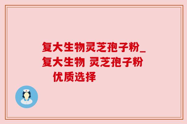 复大生物灵芝孢子粉_复大生物 灵芝孢子粉 优质选择