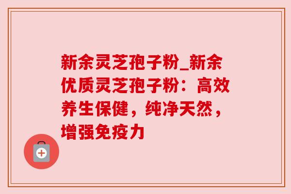 新余灵芝孢子粉_新余优质灵芝孢子粉:高效养生保健,纯净天然,增强免疫力