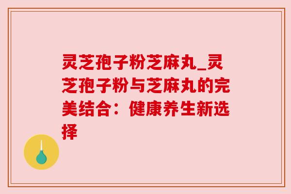 灵芝孢子粉芝麻丸_灵芝孢子粉与芝麻丸的完美结合：健康养生新选择