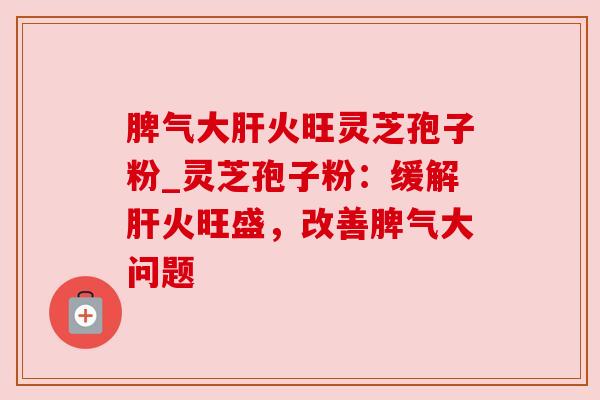 脾气大肝火旺灵芝孢子粉_灵芝孢子粉:缓解肝火旺盛,改善脾气大问题