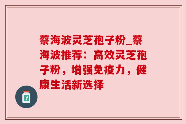 蔡海波灵芝孢子粉_蔡海波推荐：高效灵芝孢子粉，增强免疫力，健康生活新选择