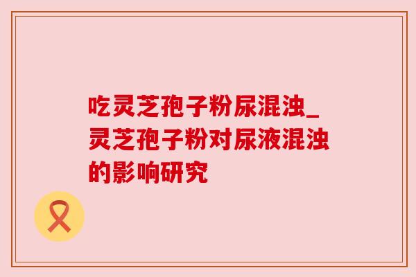 吃灵芝孢子粉尿混浊_灵芝孢子粉对尿液混浊的影响研究