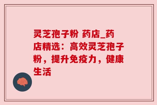灵芝孢子粉 药店_药店精选:高效灵芝孢子粉,提升免疫力,健康生活