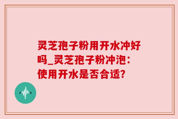 灵芝孢子粉用开水冲好吗_灵芝孢子粉冲泡:使用开水是否合适?
