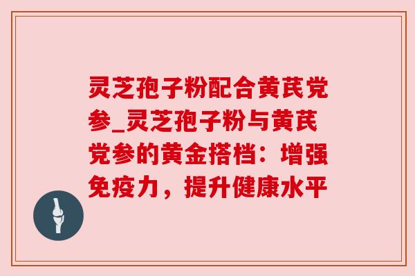 灵芝孢子粉配合黄芪党参_灵芝孢子粉与黄芪党参的黄金搭档：增强免疫力，提升健康水平