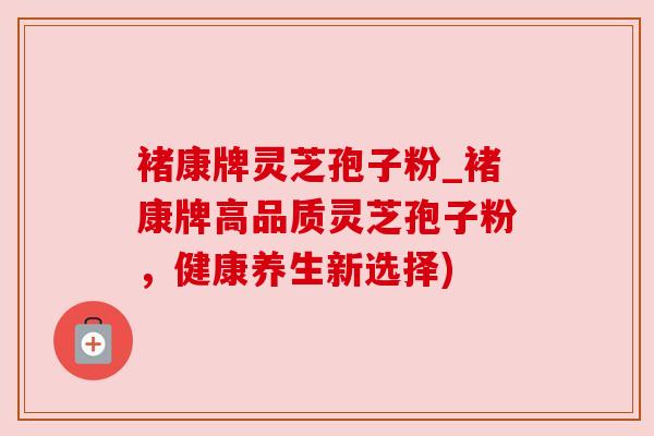 褚康牌灵芝孢子粉_褚康牌高品质灵芝孢子粉,健康养生新选择)