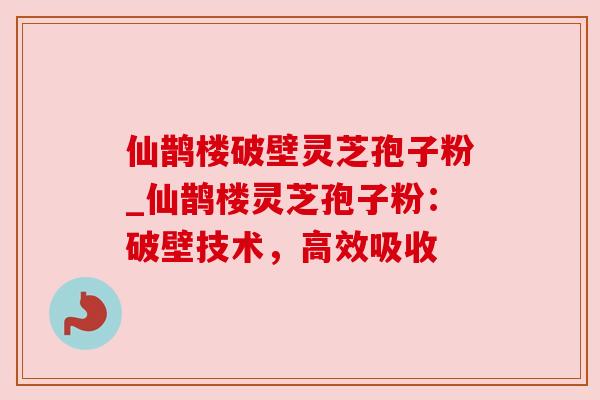 仙鹊楼破壁灵芝孢子粉_仙鹊楼灵芝孢子粉:破壁技术,高效吸收