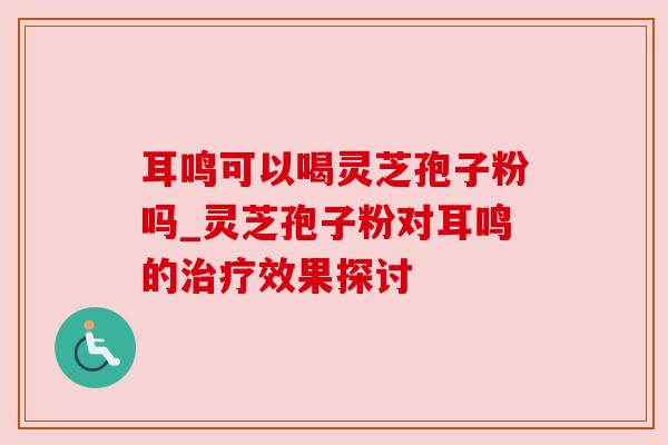 耳鸣可以喝灵芝孢子粉吗_灵芝孢子粉对耳鸣的治疗效果探讨
