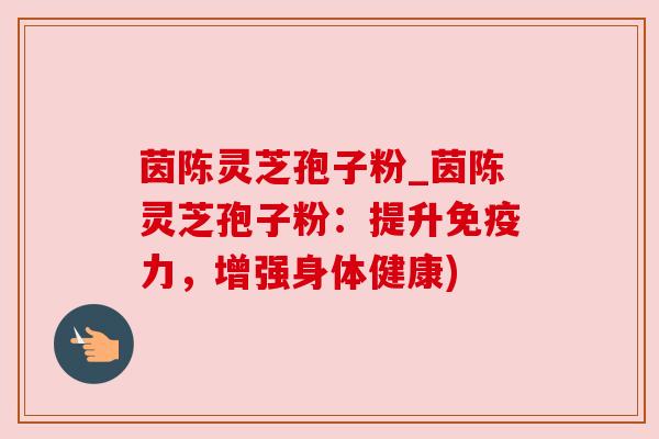 茵陈灵芝孢子粉_茵陈灵芝孢子粉:提升免疫力,增强身体健康)