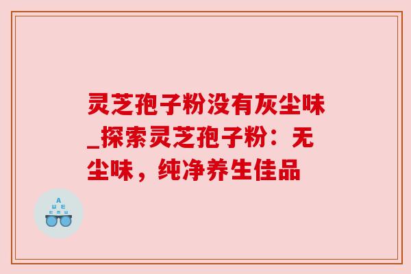 灵芝孢子粉没有灰尘味_探索灵芝孢子粉:无尘味,纯净养生佳品