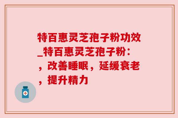 特百惠灵芝孢子粉功效_特百惠灵芝孢子粉:,改善睡眠,延缓衰老,提升精力