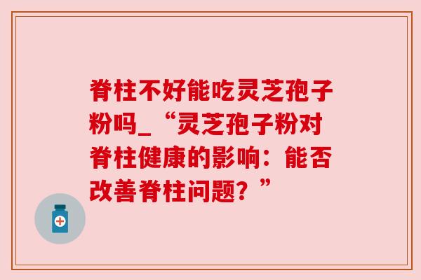 脊柱不好能吃灵芝孢子粉吗_“灵芝孢子粉对脊柱健康的影响：能否改善脊柱问题？”
