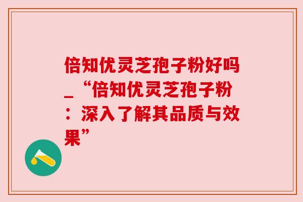 倍知优灵芝孢子粉好吗_“倍知优灵芝孢子粉:深入了解其品质与效果”