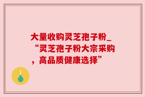 大量收购灵芝孢子粉_“灵芝孢子粉大宗采购，高品质健康选择”
