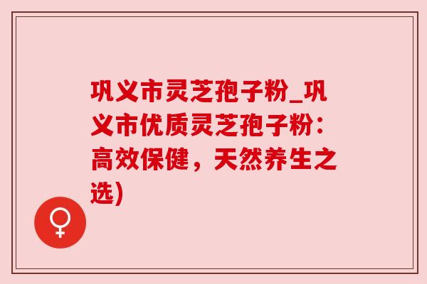 巩义市灵芝孢子粉_巩义市优质灵芝孢子粉：高效保健，天然养生之选)