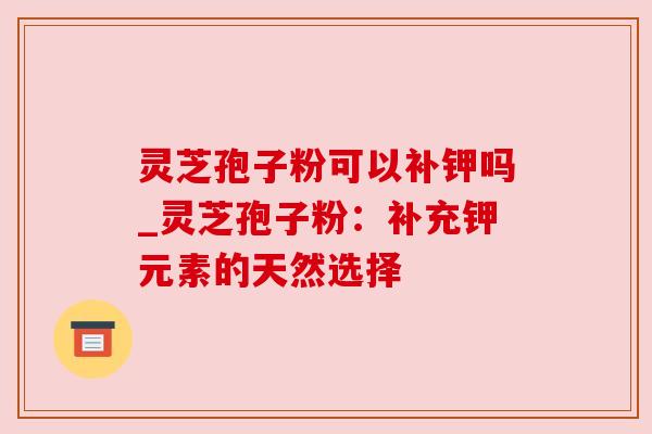 灵芝孢子粉可以补钾吗_灵芝孢子粉:补充钾元素的天然选择