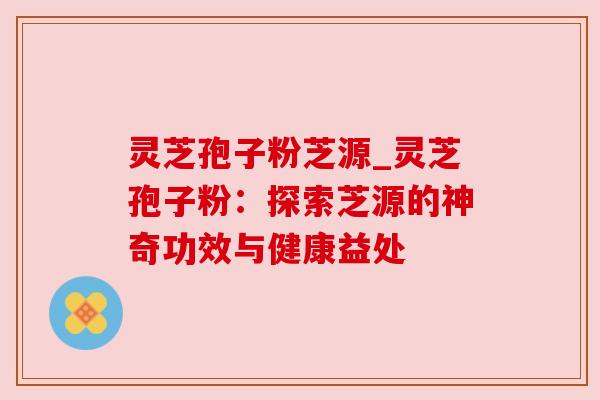 灵芝孢子粉芝源_灵芝孢子粉:探索芝源的神奇功效与健康益处