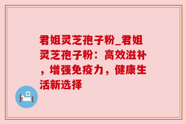 君姐灵芝孢子粉_君姐灵芝孢子粉:高效滋补,增强免疫力,健康生活新选择
