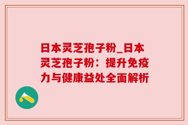 日本灵芝孢子粉_日本灵芝孢子粉:提升免疫力与健康益处全面解析
