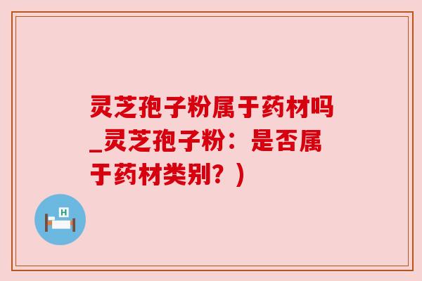 灵芝孢子粉属于药材吗_灵芝孢子粉:是否属于药材类别?)