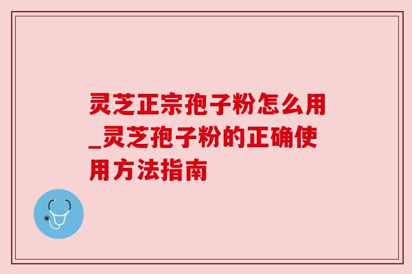 灵芝正宗孢子粉怎么用_灵芝孢子粉的正确使用方法指南