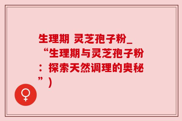 生理期 灵芝孢子粉_“生理期与灵芝孢子粉:探索天然调理的奥秘”)