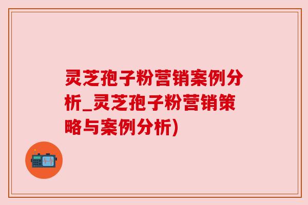灵芝孢子粉营销案例分析_灵芝孢子粉营销策略与案例分析)