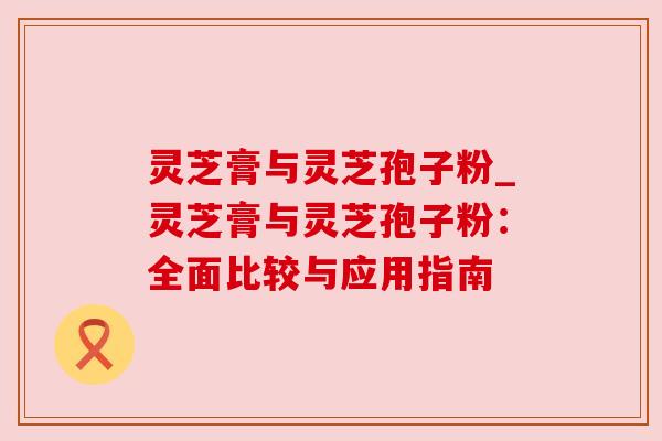 灵芝膏与灵芝孢子粉_灵芝膏与灵芝孢子粉:全面比较与应用指南